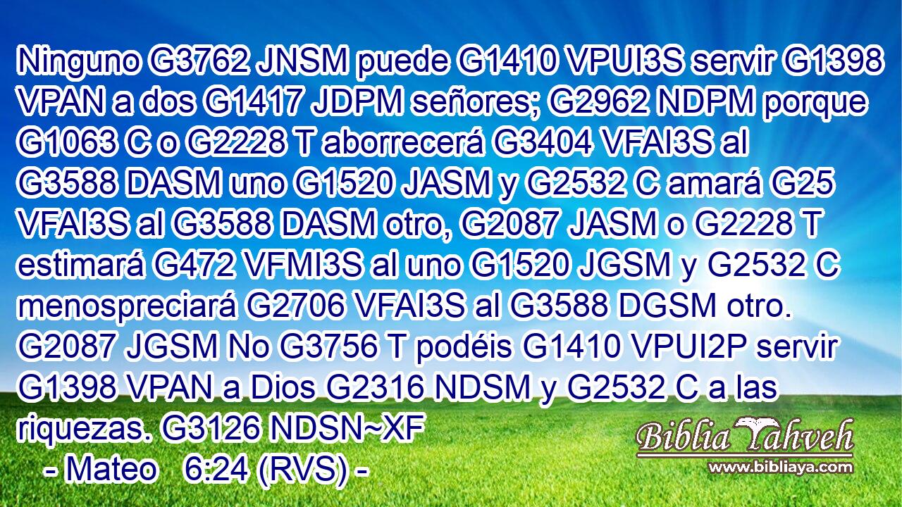 Ninguno G3762 JNSM puede G1410 VPUI3S servir G1398 VPAN a dos G1417 JDPM señores; G2962 NDPM porque G1063 C o G2228 T aborrecerá G3404 VFAI3S al G3588 DASM uno G1520 JASM y G2532 C amará G25 VFAI3S al G3588 DASM otro, G2087 JASM o G2228 T estimará G472 VFMI3S al uno G1520 JGSM y G2532 C menospreciará G2706 VFAI3S al G3588 DGSM otro. G2087 JGSM No G3756 T podéis G1410 VPUI2P servir G1398 VPAN a Dios G2316 NDSM y G2532 C a las riquezas. G3126 NDSN~XF 