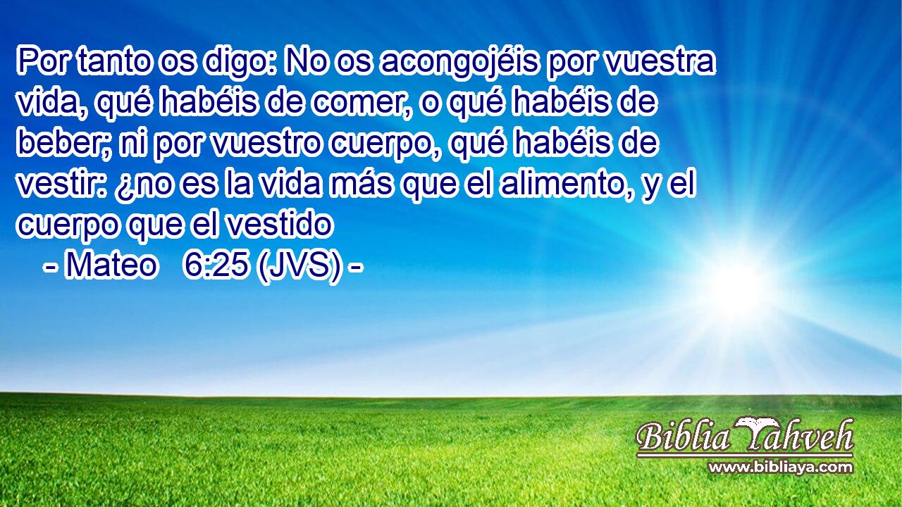 Por tanto os digo: No os acongojéis por vuestra vida, qué habéis de comer, o qué habéis de beber; ni por vuestro cuerpo, qué habéis de vestir: ¿no es la vida más que el alimento, y el cuerpo que el vestido