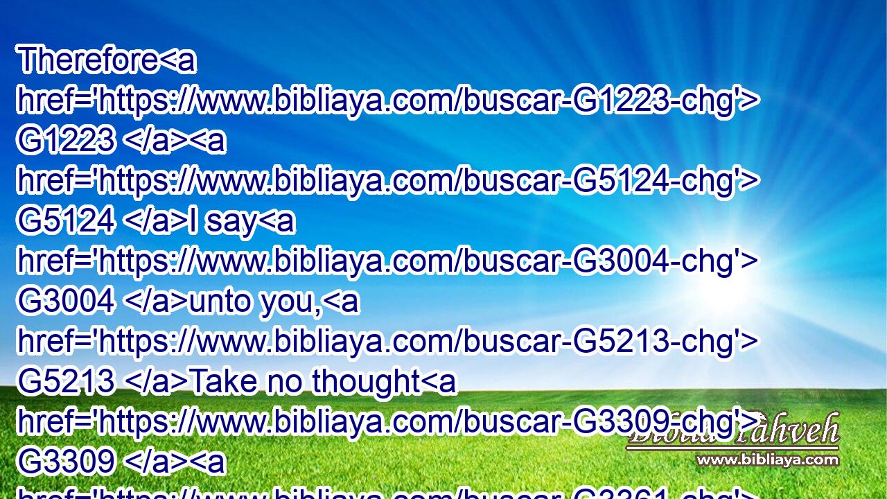 Therefore G1223  G5124 I say G3004 unto you, G5213 Take no thought G3309  G3361 for your G5216 life, G5590 what G5101 ye shall eat, G5315 or G2532 what G5101 ye shall drink; G4095 nor yet G3366 for your G5216 body, G4983 what G5101 ye shall put on. G1746 Is G2076 not G3780 the G3588 life G5590 more G4119 than meat, G5160 and G2532 the G3588 body G4983 than raiment?G1742