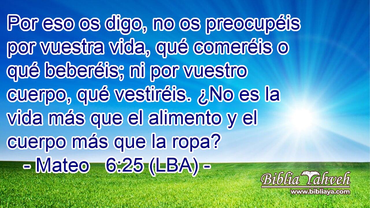 Por eso os digo, no os preocupéis por vuestra vida, qué comeréis o qué beberéis; ni por vuestro cuerpo, qué vestiréis. ¿No es la vida más que el alimento y el cuerpo más que la ropa?