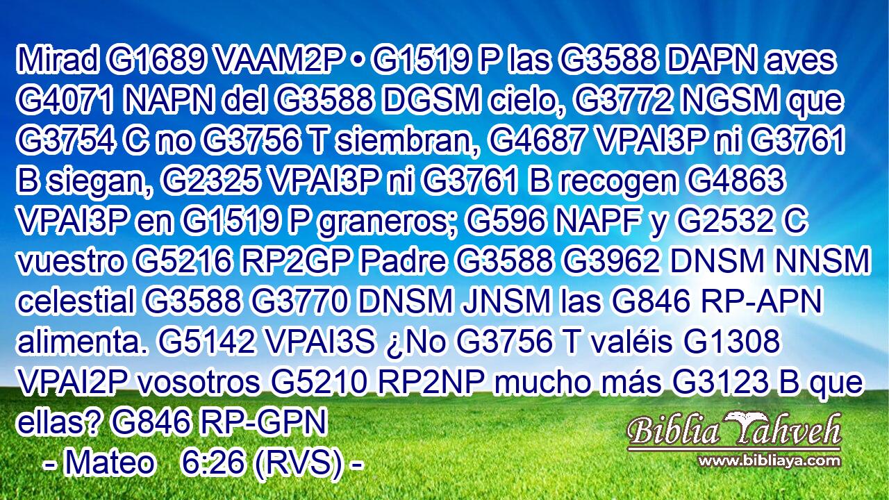 Mirad G1689 VAAM2P • G1519 P las G3588 DAPN aves G4071 NAPN del G3588 DGSM cielo, G3772 NGSM que G3754 C no G3756 T siembran, G4687 VPAI3P ni G3761 B siegan, G2325 VPAI3P ni G3761 B recogen G4863 VPAI3P en G1519 P graneros; G596 NAPF y G2532 C vuestro G5216 RP2GP Padre G3588 G3962 DNSM NNSM celestial G3588 G3770 DNSM JNSM las G846 RP-APN alimenta. G5142 VPAI3S ¿No G3756 T valéis G1308 VPAI2P vosotros G5210 RP2NP mucho más G3123 B que ellas? G846 RP-GPN 