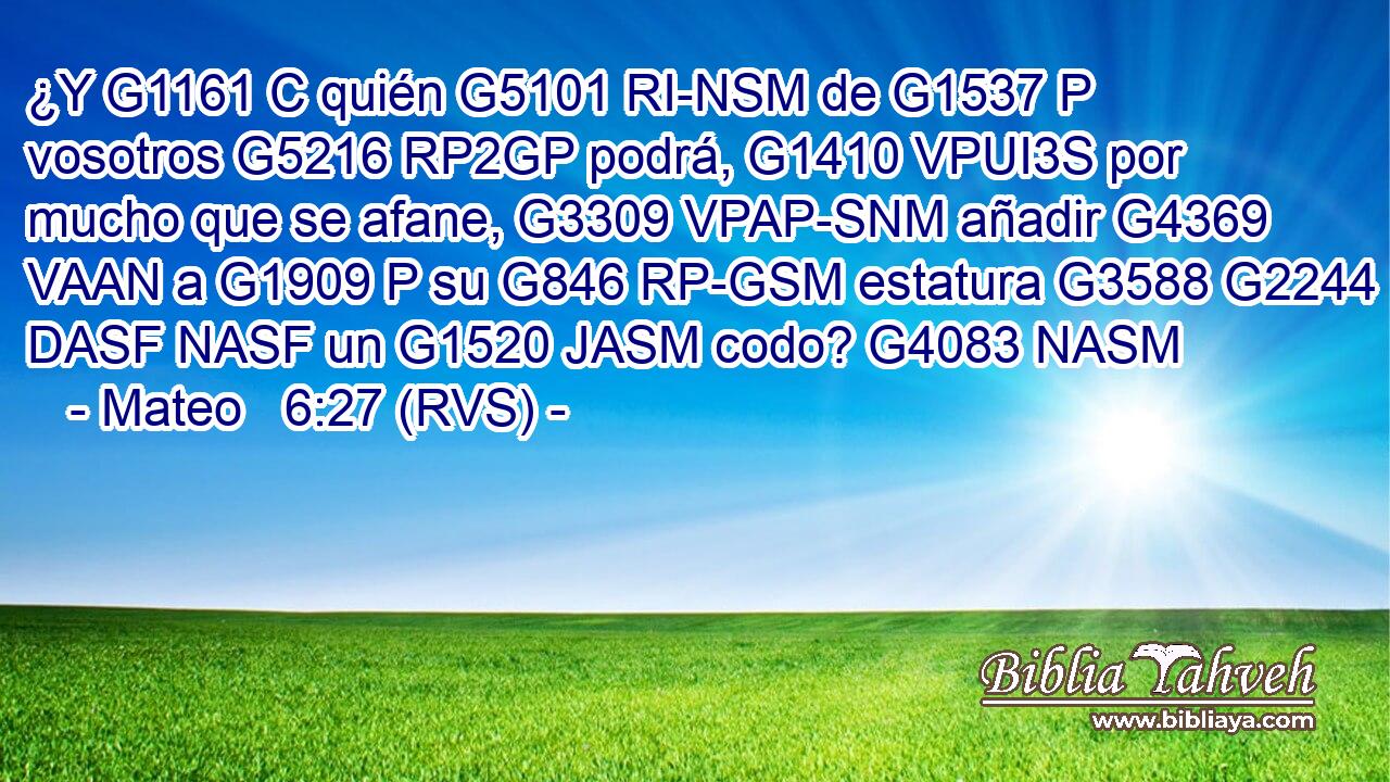 ¿Y G1161 C quién G5101 RI-NSM de G1537 P vosotros G5216 RP2GP podrá, G1410 VPUI3S por mucho que se afane, G3309 VPAP-SNM añadir G4369 VAAN a G1909 P su G846 RP-GSM estatura G3588 G2244 DASF NASF un G1520 JASM codo? G4083 NASM 