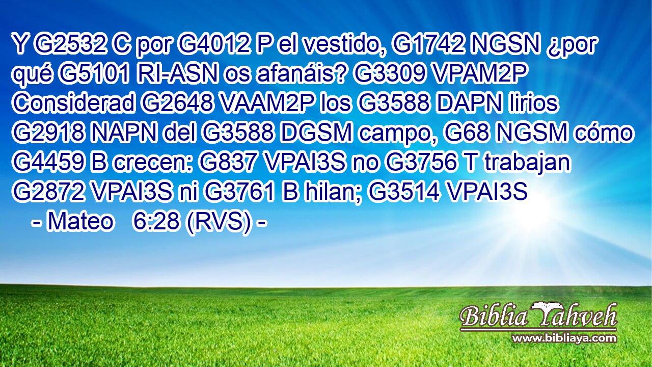 Y G2532 C por G4012 P el vestido, G1742 NGSN ¿por qué G5101 RI-ASN os afanáis? G3309 VPAM2P Considerad G2648 VAAM2P los G3588 DAPN lirios G2918 NAPN del G3588 DGSM campo, G68 NGSM cómo G4459 B crecen: G837 VPAI3S no G3756 T trabajan G2872 VPAI3S ni G3761 B hilan; G3514 VPAI3S 