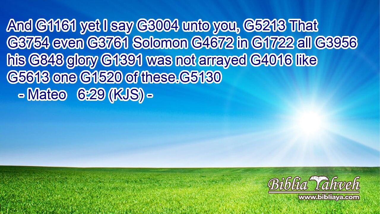 And G1161 yet I say G3004 unto you, G5213 That G3754 even G3761 Solomon G4672 in G1722 all G3956 his G848 glory G1391 was not arrayed G4016 like G5613 one G1520 of these.G5130