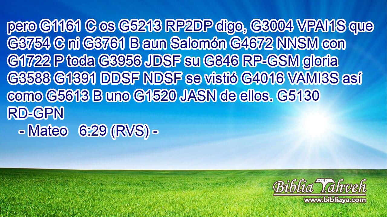 pero G1161 C os G5213 RP2DP digo, G3004 VPAI1S que G3754 C ni G3761 B aun Salomón G4672 NNSM con G1722 P toda G3956 JDSF su G846 RP-GSM gloria G3588 G1391 DDSF NDSF se vistió G4016 VAMI3S así como G5613 B uno G1520 JASN de ellos. G5130 RD-GPN 