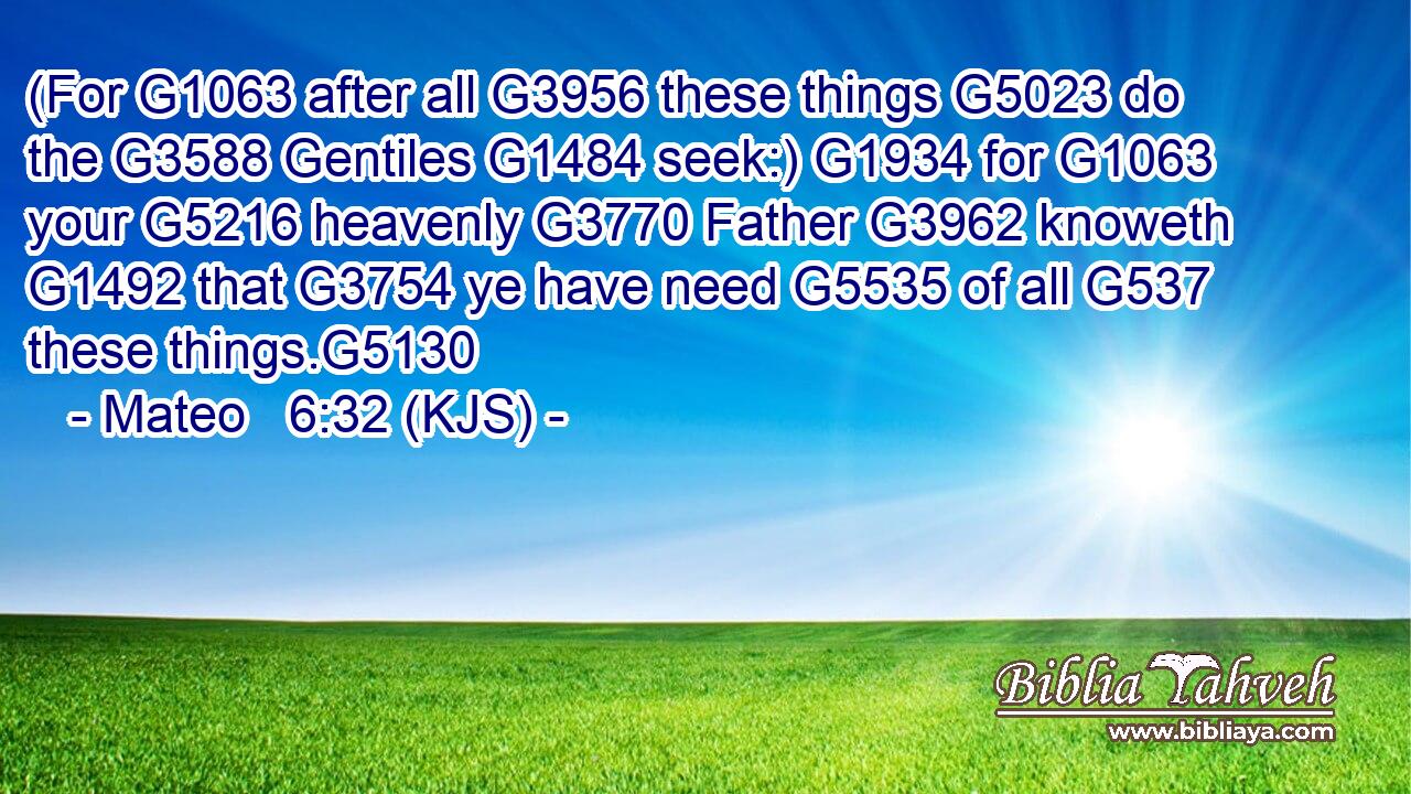 (For G1063 after all G3956 these things G5023 do the G3588 Gentiles G1484 seek:) G1934 for G1063 your G5216 heavenly G3770 Father G3962 knoweth G1492 that G3754 ye have need G5535 of all G537 these things.G5130