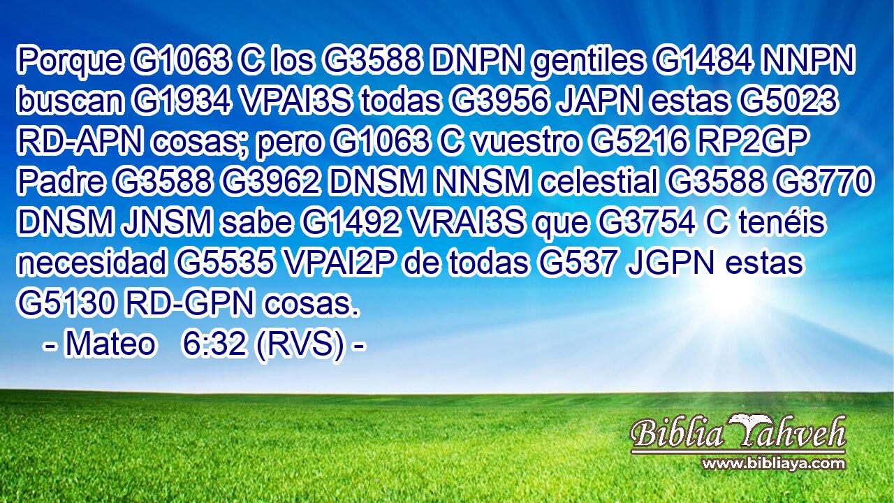 Porque G1063 C los G3588 DNPN gentiles G1484 NNPN buscan G1934 VPAI3S todas G3956 JAPN estas G5023 RD-APN cosas; pero G1063 C vuestro G5216 RP2GP Padre G3588 G3962 DNSM NNSM celestial G3588 G3770 DNSM JNSM sabe G1492 VRAI3S que G3754 C tenéis necesidad G5535 VPAI2P de todas G537 JGPN estas G5130 RD-GPN cosas. 