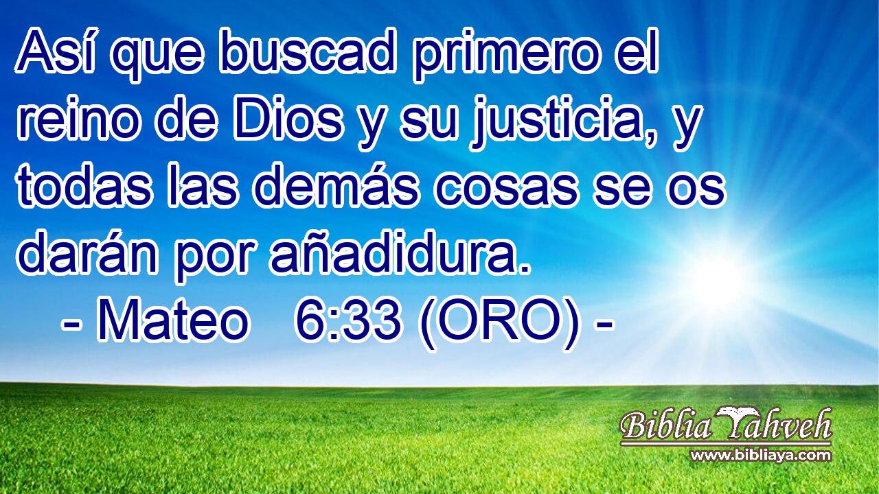  Así que buscad primero el reino de Dios y su justicia, y todas las demás cosas se os darán por añadidura. 