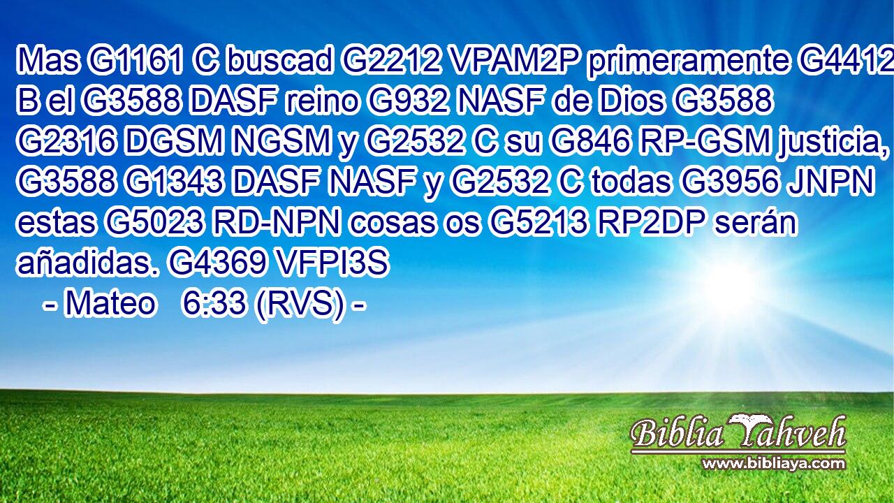 Mas G1161 C buscad G2212 VPAM2P primeramente G4412 B el G3588 DASF reino G932 NASF de Dios G3588 G2316 DGSM NGSM y G2532 C su G846 RP-GSM justicia, G3588 G1343 DASF NASF y G2532 C todas G3956 JNPN estas G5023 RD-NPN cosas os G5213 RP2DP serán añadidas. G4369 VFPI3S 