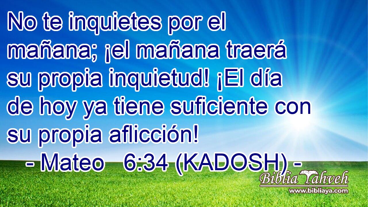  No te inquietes por el mañana; ¡el mañana traerá su propia inquietud! ¡El día de hoy ya tiene suficiente con su propia aflicción! 