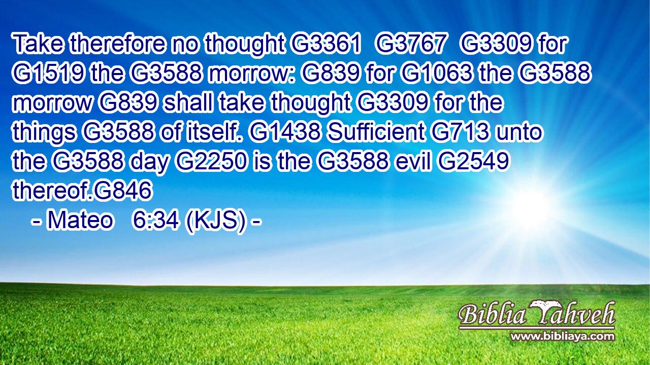Take therefore no thought G3361  G3767  G3309 for G1519 the G3588 morrow: G839 for G1063 the G3588 morrow G839 shall take thought G3309 for the things G3588 of itself. G1438 Sufficient G713 unto the G3588 day G2250 is the G3588 evil G2549 thereof.G846