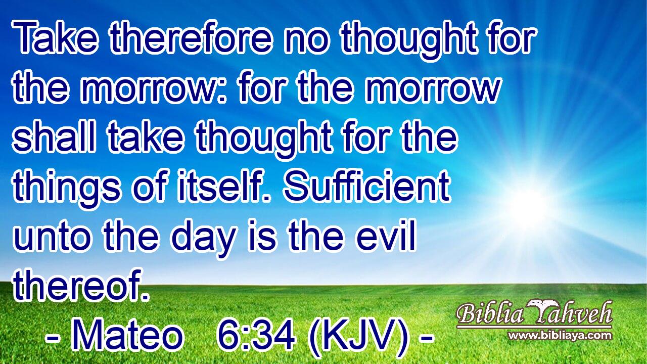 Take therefore no thought for the morrow: for the morrow shall take thought for the things of itself. Sufficient unto the day is the evil thereof.