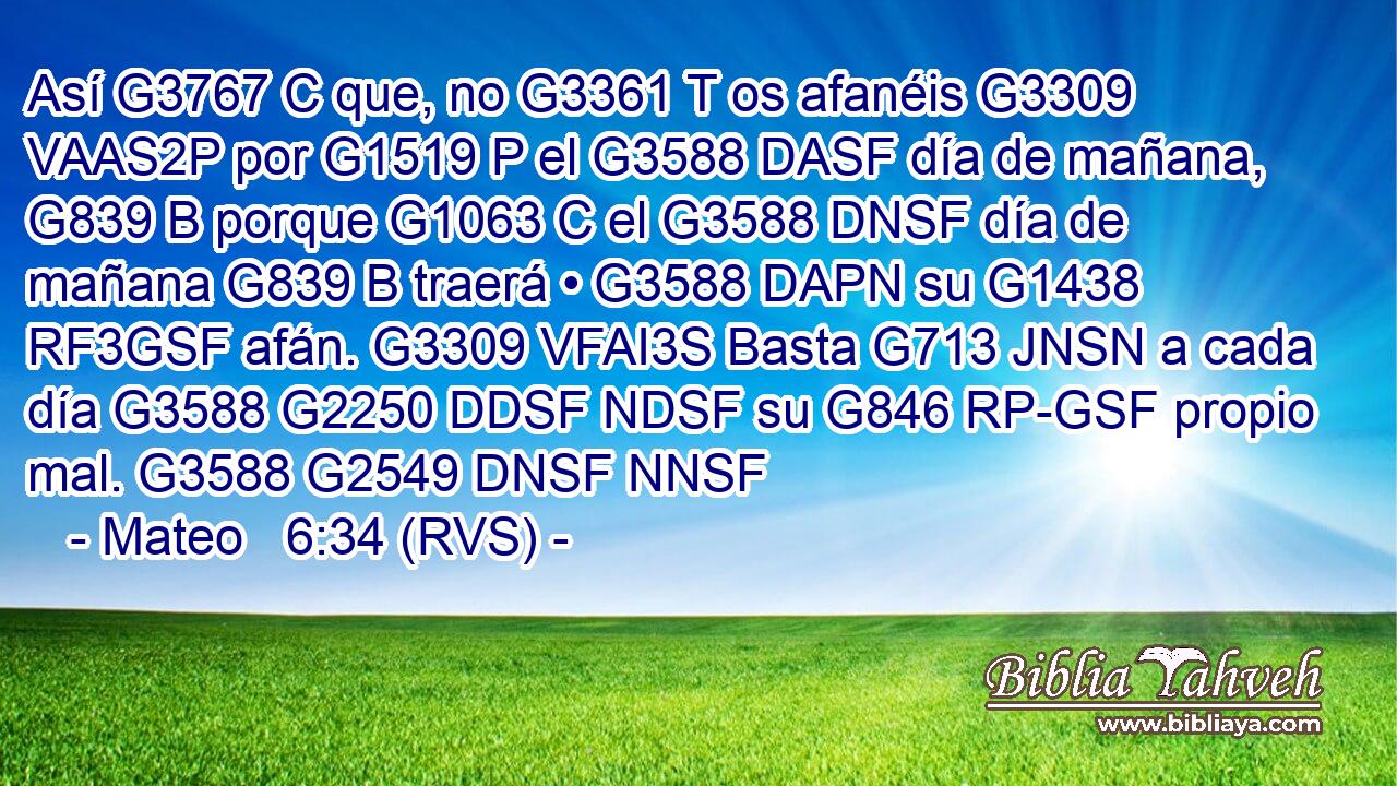 Así G3767 C que, no G3361 T os afanéis G3309 VAAS2P por G1519 P el G3588 DASF día de mañana, G839 B porque G1063 C el G3588 DNSF día de mañana G839 B traerá • G3588 DAPN su G1438 RF3GSF afán. G3309 VFAI3S Basta G713 JNSN a cada día G3588 G2250 DDSF NDSF su G846 RP-GSF propio mal. G3588 G2549 DNSF NNSF 