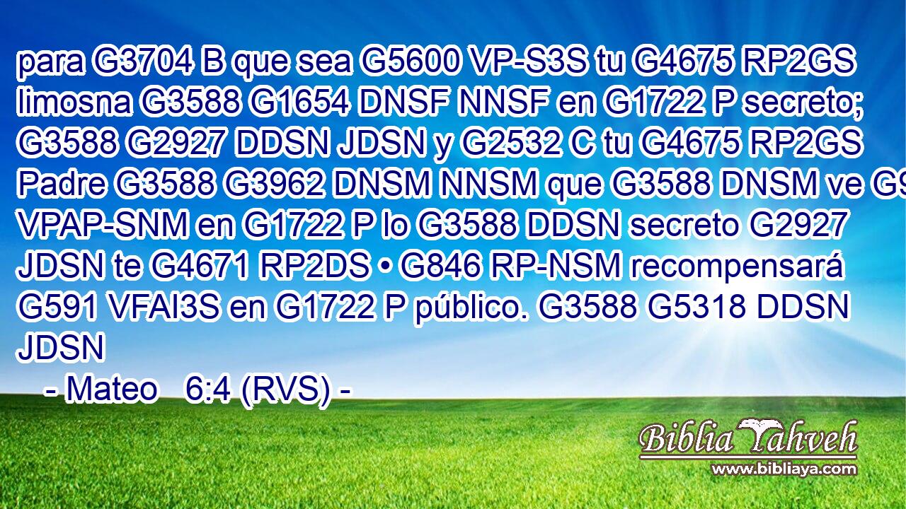 para G3704 B que sea G5600 VP-S3S tu G4675 RP2GS limosna G3588 G1654 DNSF NNSF en G1722 P secreto; G3588 G2927 DDSN JDSN y G2532 C tu G4675 RP2GS Padre G3588 G3962 DNSM NNSM que G3588 DNSM ve G991 VPAP-SNM en G1722 P lo G3588 DDSN secreto G2927 JDSN te G4671 RP2DS • G846 RP-NSM recompensará G591 VFAI3S en G1722 P público. G3588 G5318 DDSN JDSN 