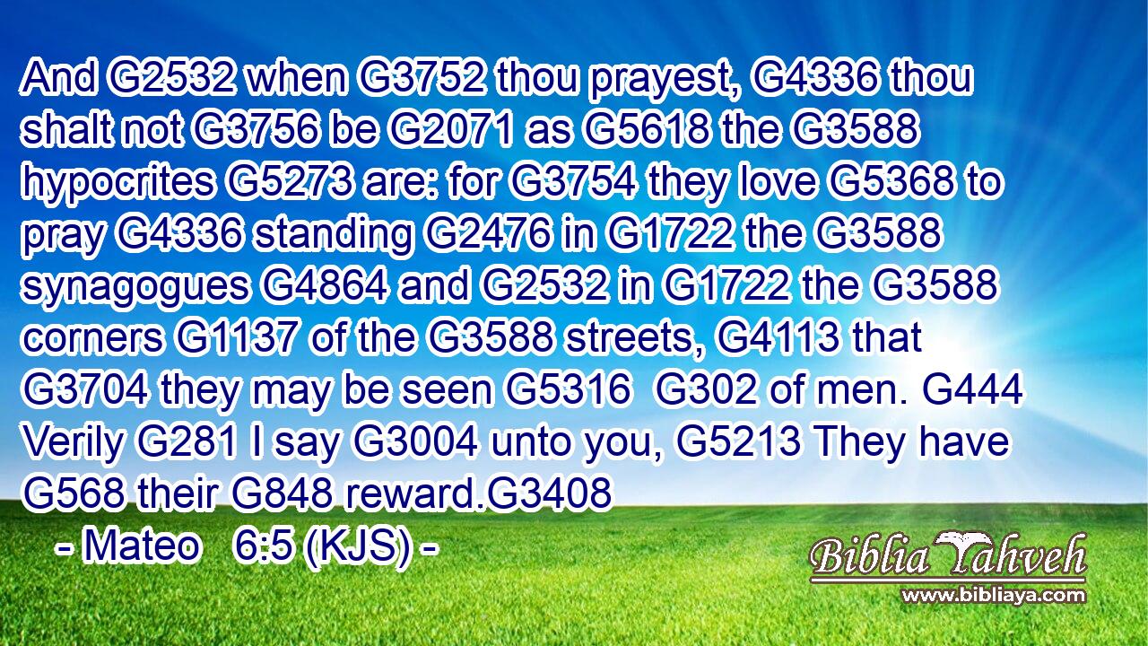 And G2532 when G3752 thou prayest, G4336 thou shalt not G3756 be G2071 as G5618 the G3588 hypocrites G5273 are: for G3754 they love G5368 to pray G4336 standing G2476 in G1722 the G3588 synagogues G4864 and G2532 in G1722 the G3588 corners G1137 of the G3588 streets, G4113 that G3704 they may be seen G5316  G302 of men. G444 Verily G281 I say G3004 unto you, G5213 They have G568 their G848 reward.G3408