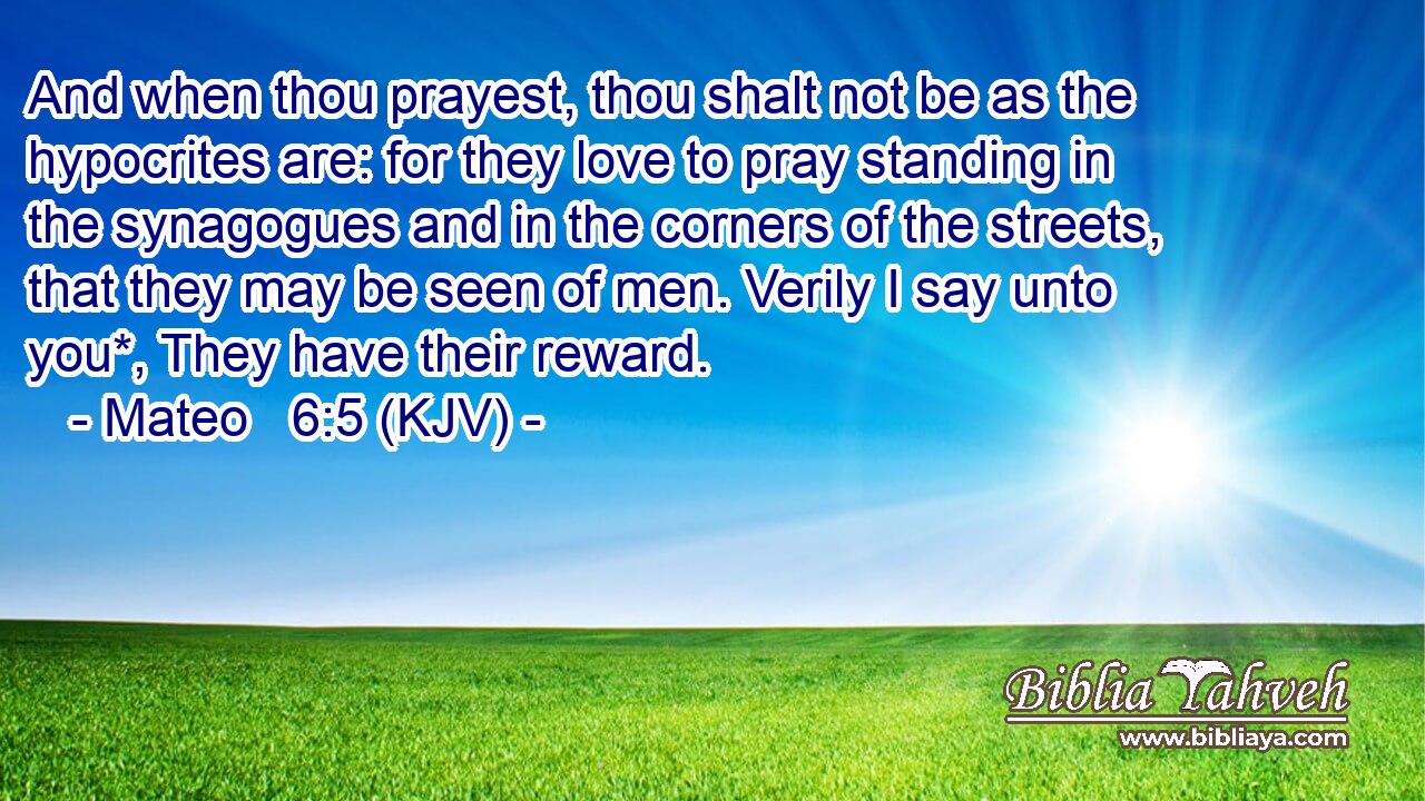 And when thou prayest, thou shalt not be as the hypocrites are: for they love to pray standing in the synagogues and in the corners of the streets, that they may be seen of men. Verily I say unto you*, They have their reward.