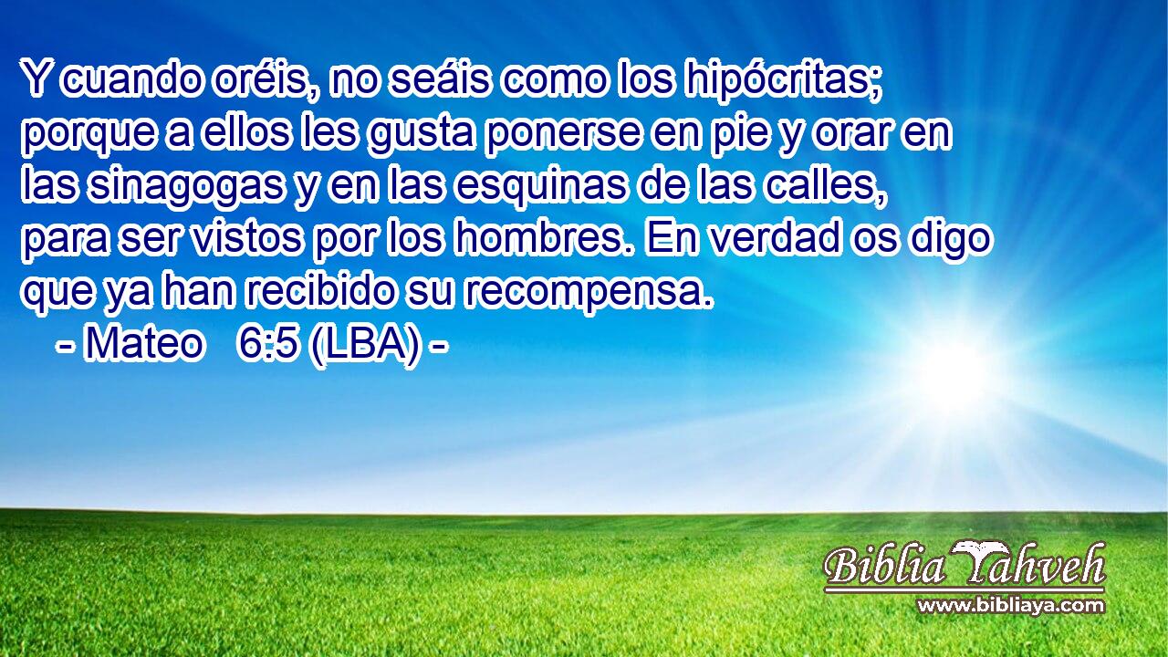 Y cuando oréis, no seáis como los hipócritas; porque a ellos les gusta ponerse en pie y orar en las sinagogas y en las esquinas de las calles, para ser vistos por los hombres. En verdad os digo que ya han recibido su recompensa.
