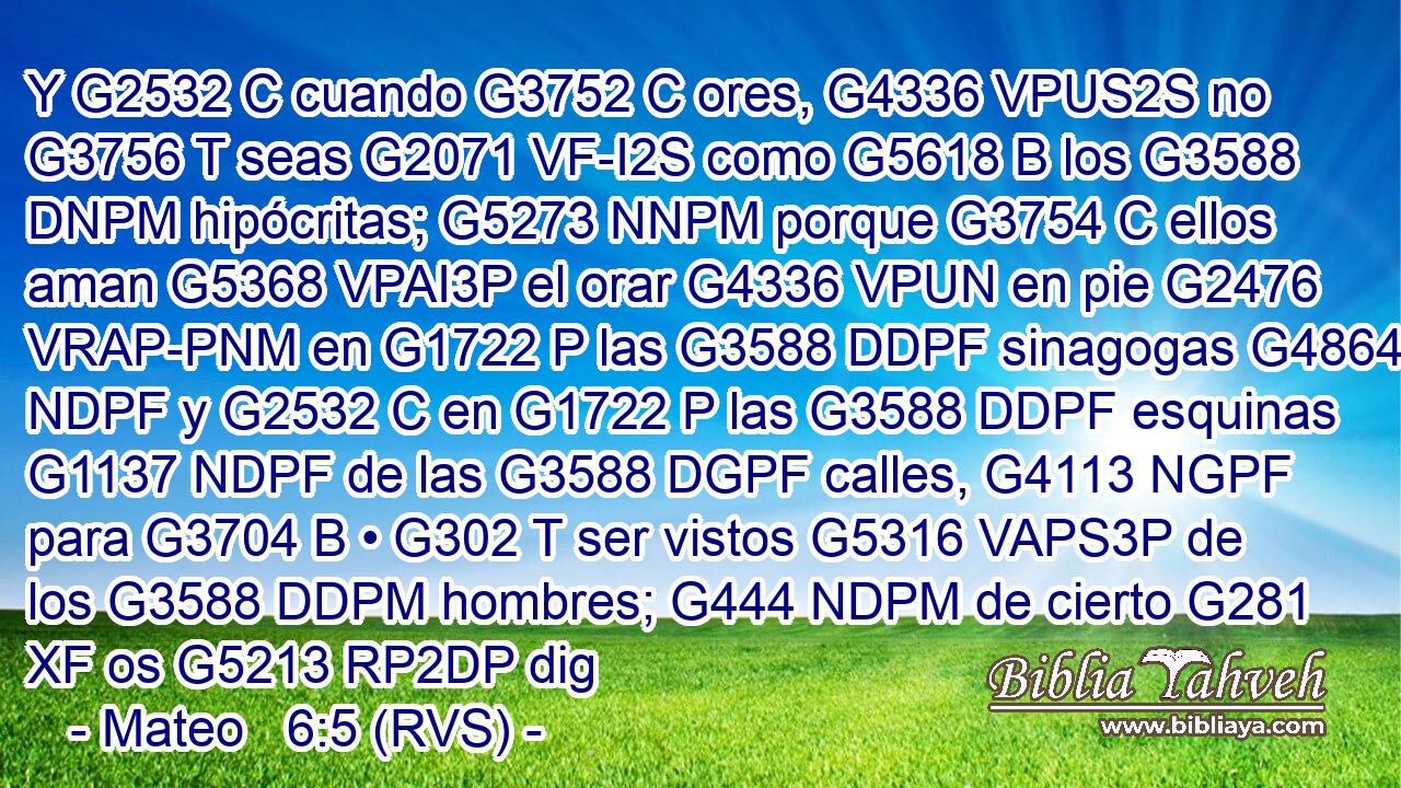 Y G2532 C cuando G3752 C ores, G4336 VPUS2S no G3756 T seas G2071 VF-I2S como G5618 B los G3588 DNPM hipócritas; G5273 NNPM porque G3754 C ellos aman G5368 VPAI3P el orar G4336 VPUN en pie G2476 VRAP-PNM en G1722 P las G3588 DDPF sinagogas G4864 NDPF y G2532 C en G1722 P las G3588 DDPF esquinas G1137 NDPF de las G3588 DGPF calles, G4113 NGPF para G3704 B • G302 T ser vistos G5316 VAPS3P de los G3588 DDPM hombres; G444 NDPM de cierto G281 XF os G5213 RP2DP dig