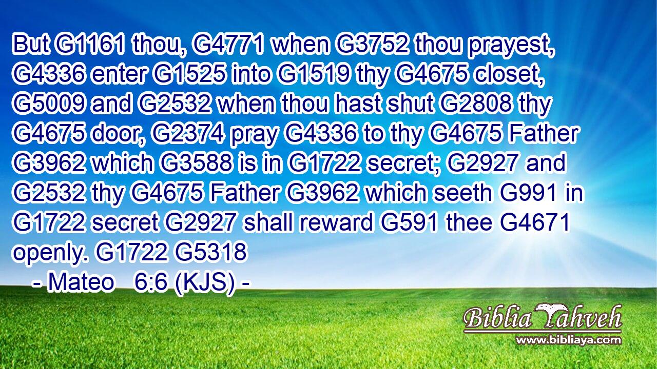 But G1161 thou, G4771 when G3752 thou prayest, G4336 enter G1525 into G1519 thy G4675 closet, G5009 and G2532 when thou hast shut G2808 thy G4675 door, G2374 pray G4336 to thy G4675 Father G3962 which G3588 is in G1722 secret; G2927 and G2532 thy G4675 Father G3962 which seeth G991 in G1722 secret G2927 shall reward G591 thee G4671 openly. G1722 G5318