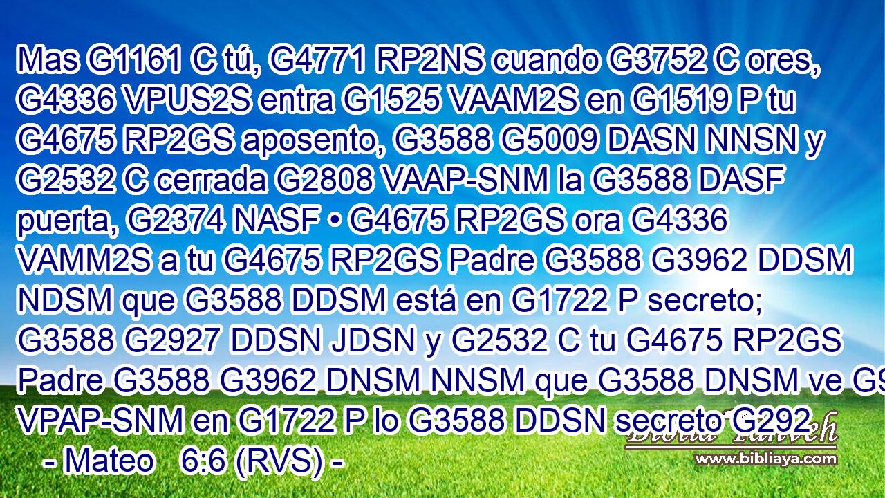 Mas G1161 C tú, G4771 RP2NS cuando G3752 C ores, G4336 VPUS2S entra G1525 VAAM2S en G1519 P tu G4675 RP2GS aposento, G3588 G5009 DASN NNSN y G2532 C cerrada G2808 VAAP-SNM la G3588 DASF puerta, G2374 NASF • G4675 RP2GS ora G4336 VAMM2S a tu G4675 RP2GS Padre G3588 G3962 DDSM NDSM que G3588 DDSM está en G1722 P secreto; G3588 G2927 DDSN JDSN y G2532 C tu G4675 RP2GS Padre G3588 G3962 DNSM NNSM que G3588 DNSM ve G991 VPAP-SNM en G1722 P lo G3588 DDSN secreto G292