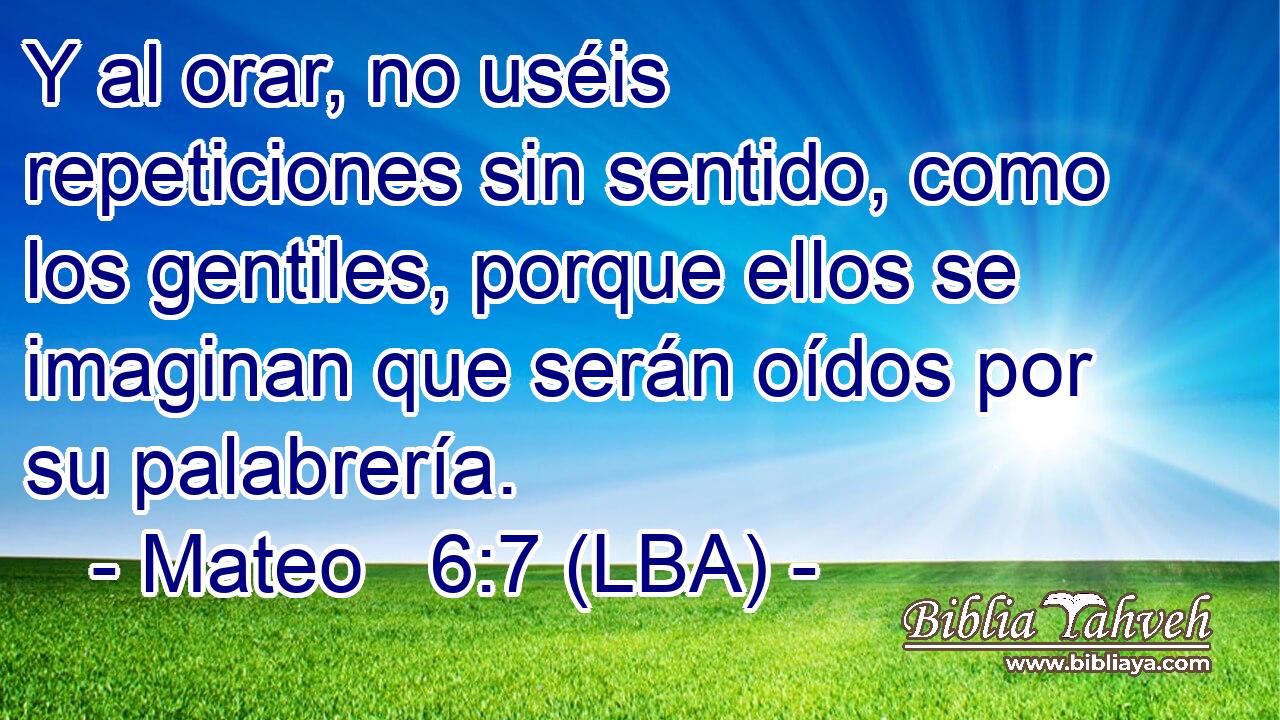 Y al orar, no uséis repeticiones sin sentido, como los gentiles, porque ellos se imaginan que serán oídos por su palabrería.