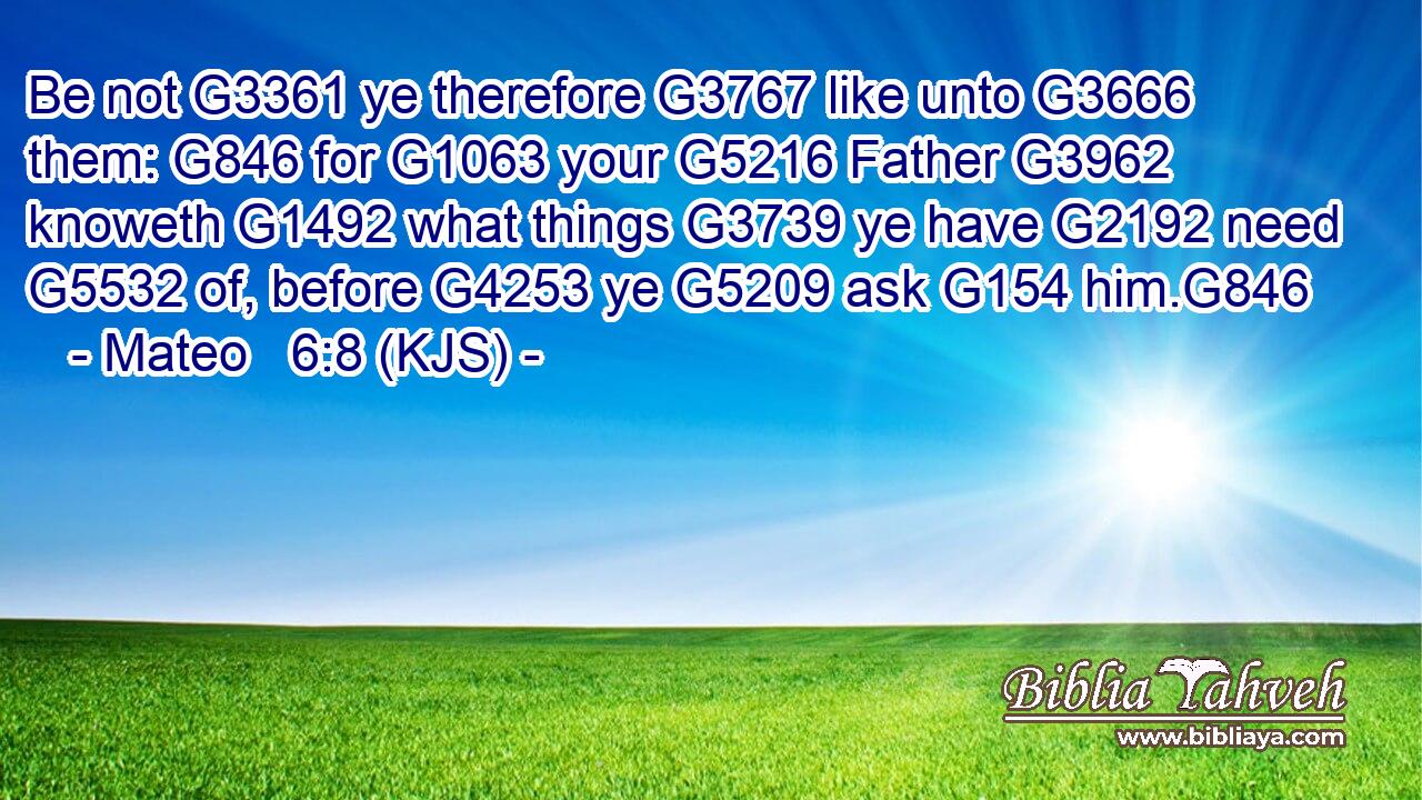 Be not G3361 ye therefore G3767 like unto G3666 them: G846 for G1063 your G5216 Father G3962 knoweth G1492 what things G3739 ye have G2192 need G5532 of, before G4253 ye G5209 ask G154 him.G846