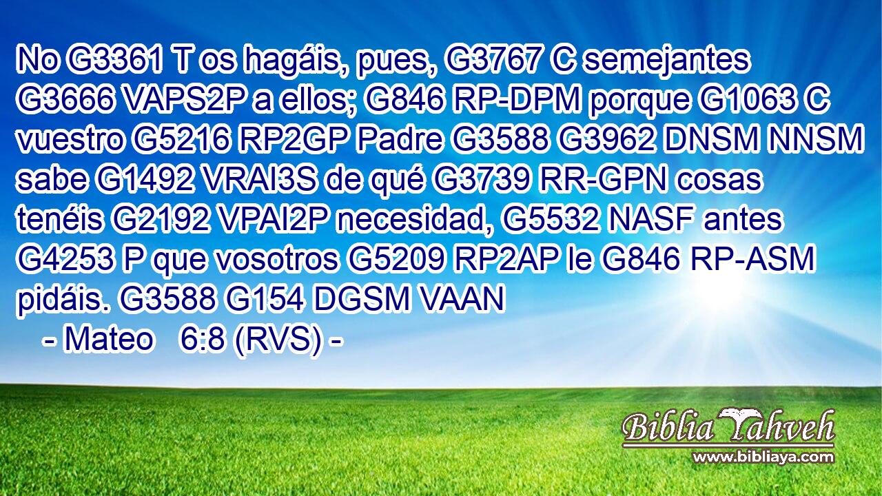 No G3361 T os hagáis, pues, G3767 C semejantes G3666 VAPS2P a ellos; G846 RP-DPM porque G1063 C vuestro G5216 RP2GP Padre G3588 G3962 DNSM NNSM sabe G1492 VRAI3S de qué G3739 RR-GPN cosas tenéis G2192 VPAI2P necesidad, G5532 NASF antes G4253 P que vosotros G5209 RP2AP le G846 RP-ASM pidáis. G3588 G154 DGSM VAAN 