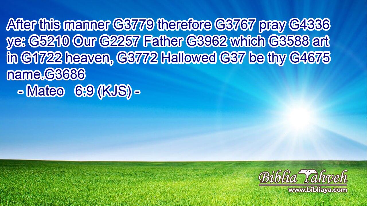 After this manner G3779 therefore G3767 pray G4336 ye: G5210 Our G2257 Father G3962 which G3588 art in G1722 heaven, G3772 Hallowed G37 be thy G4675 name.G3686
