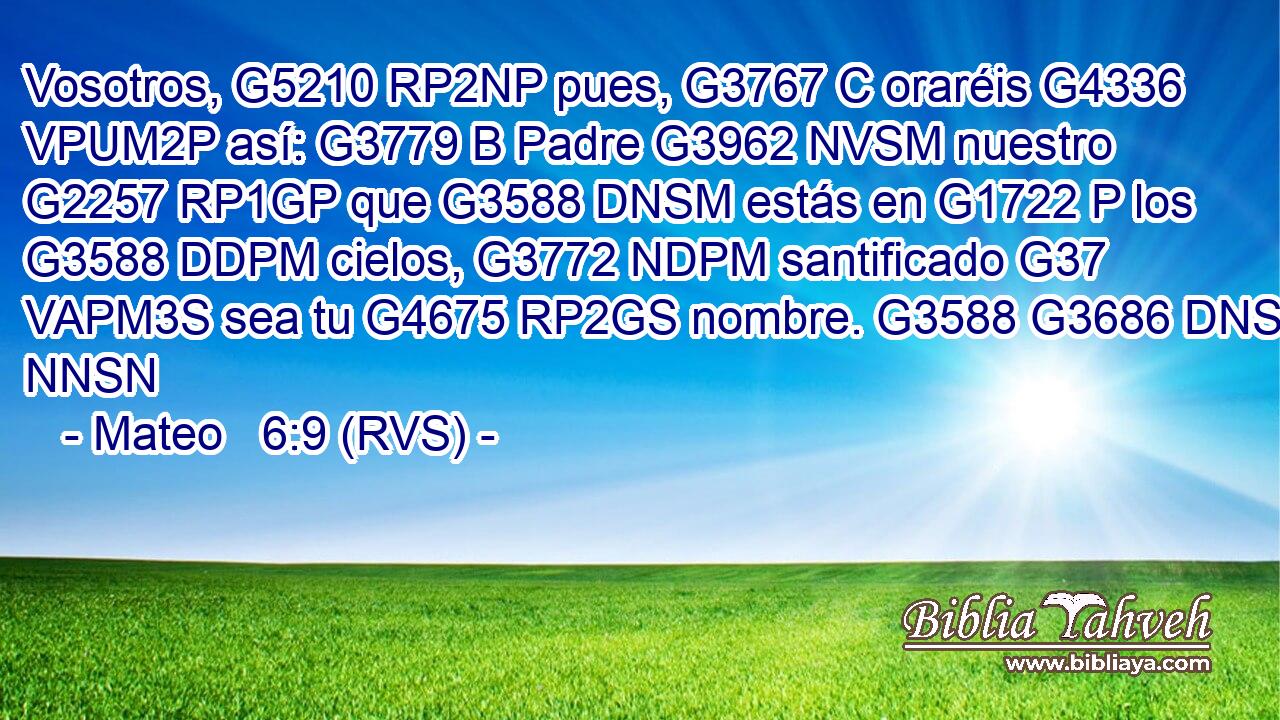 Vosotros, G5210 RP2NP pues, G3767 C oraréis G4336 VPUM2P así: G3779 B Padre G3962 NVSM nuestro G2257 RP1GP que G3588 DNSM estás en G1722 P los G3588 DDPM cielos, G3772 NDPM santificado G37 VAPM3S sea tu G4675 RP2GS nombre. G3588 G3686 DNSN NNSN 