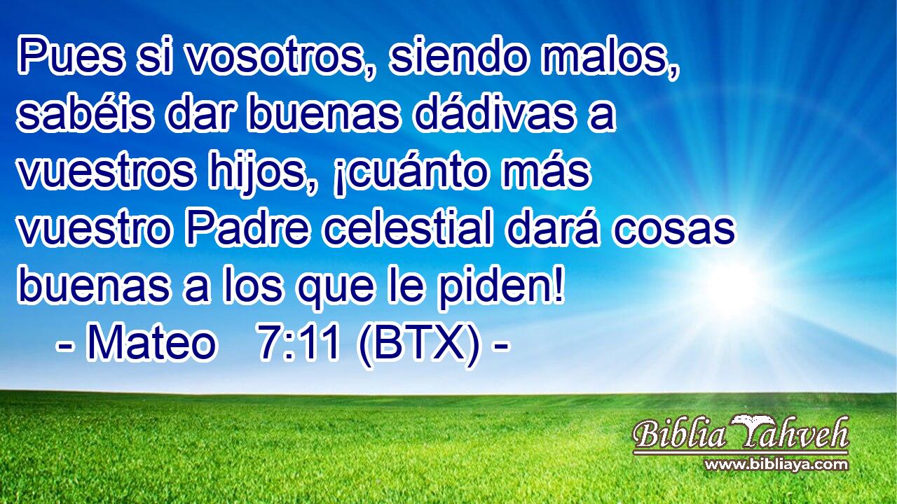 Pues si vosotros, siendo malos, sabéis dar buenas dádivas a vuestros hijos, ¡cuánto más vuestro Padre celestial dará cosas buenas a los que le piden!