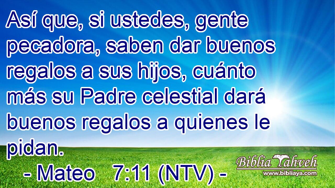 Así que, si ustedes, gente pecadora, saben dar buenos regalos a sus hijos, cuánto más su Padre celestial dará buenos regalos a quienes le pidan.