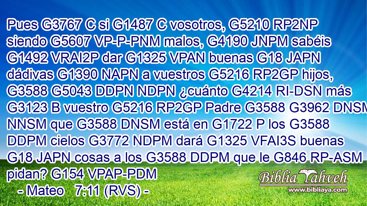 Pues G3767 C si G1487 C vosotros, G5210 RP2NP siendo G5607 VP-P-PNM malos, G4190 JNPM sabéis G1492 VRAI2P dar G1325 VPAN buenas G18 JAPN dádivas G1390 NAPN a vuestros G5216 RP2GP hijos, G3588 G5043 DDPN NDPN ¿cuánto G4214 RI-DSN más G3123 B vuestro G5216 RP2GP Padre G3588 G3962 DNSM NNSM que G3588 DNSM está en G1722 P los G3588 DDPM cielos G3772 NDPM dará G1325 VFAI3S buenas G18 JAPN cosas a los G3588 DDPM que le G846 RP-ASM pidan? G154 VPAP-PDM 