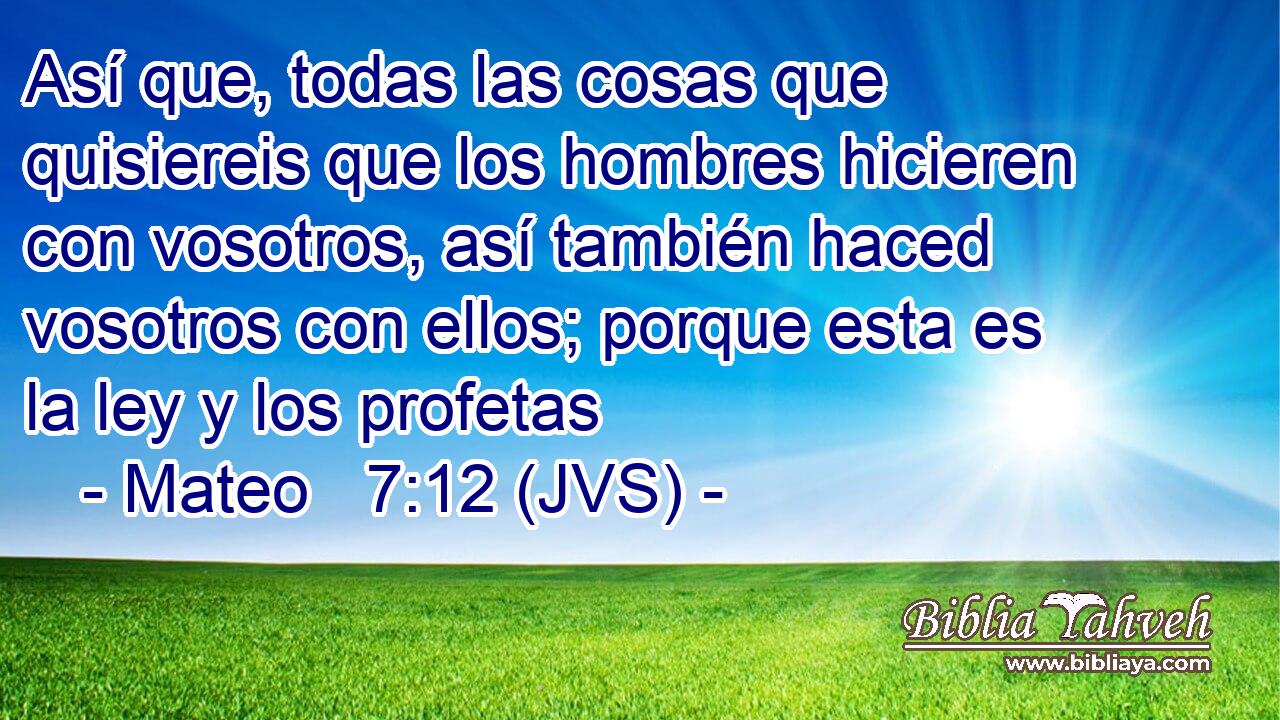 Así que, todas las cosas que quisiereis que los hombres hicieren con vosotros, así también haced vosotros con ellos; porque esta es la ley y los profetas
