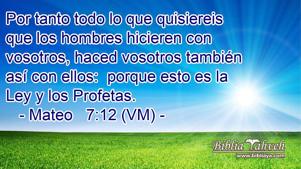  Por tanto todo lo que quisiereis que los hombres hicieren con vosotros, haced vosotros también así con ellos:  porque esto es la Ley y los Profetas. 