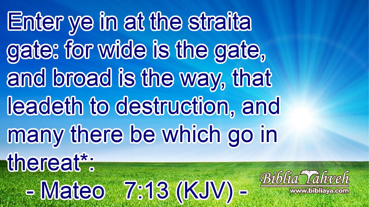 Enter ye in at the straita gate: for wide is the gate, and broad is the way, that leadeth to destruction, and many there be which go in thereat*: