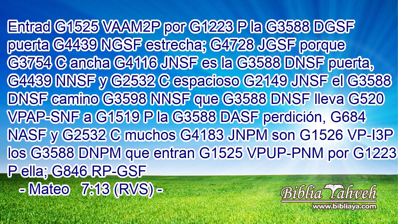 Entrad G1525 VAAM2P por G1223 P la G3588 DGSF puerta G4439 NGSF estrecha; G4728 JGSF porque G3754 C ancha G4116 JNSF es la G3588 DNSF puerta, G4439 NNSF y G2532 C espacioso G2149 JNSF el G3588 DNSF camino G3598 NNSF que G3588 DNSF lleva G520 VPAP-SNF a G1519 P la G3588 DASF perdición, G684 NASF y G2532 C muchos G4183 JNPM son G1526 VP-I3P los G3588 DNPM que entran G1525 VPUP-PNM por G1223 P ella; G846 RP-GSF 