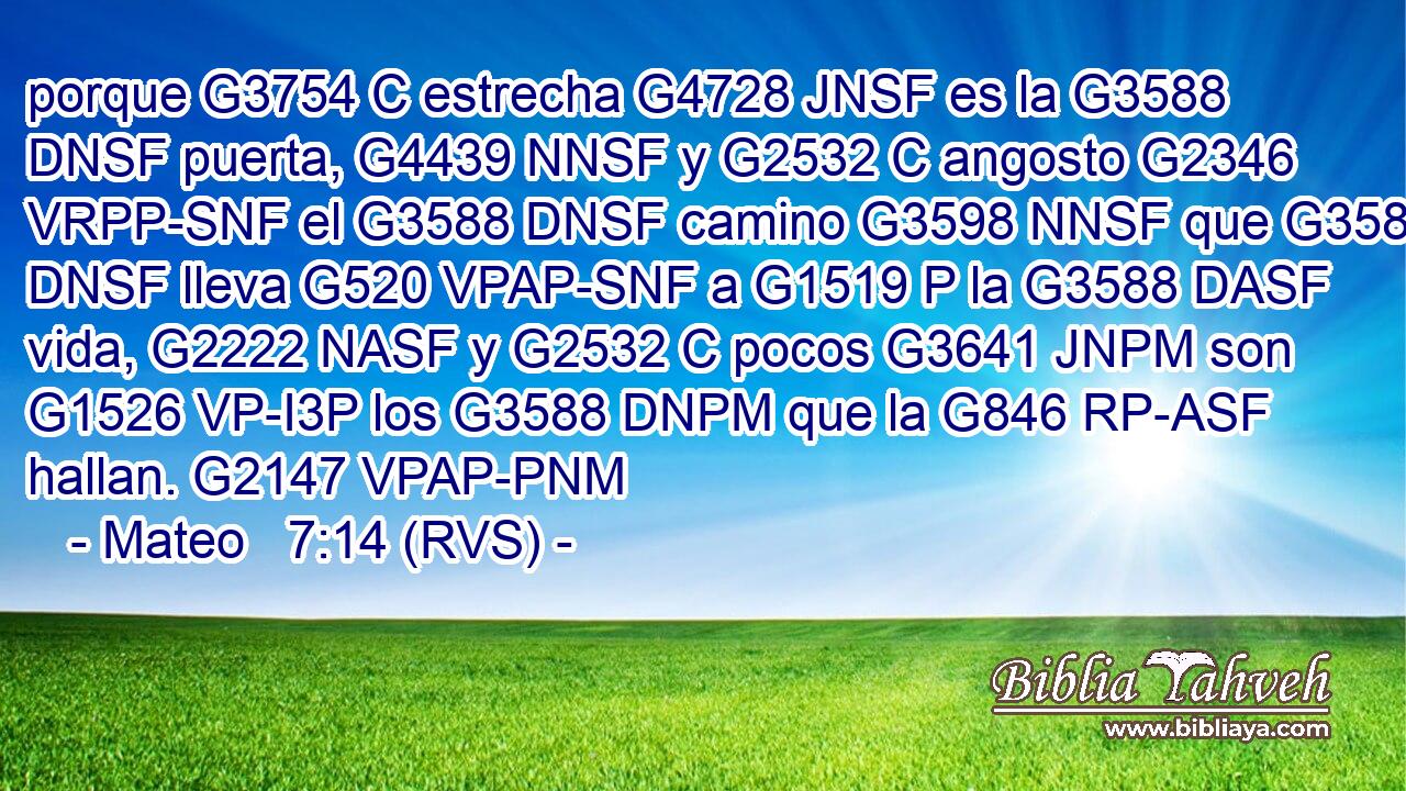 porque G3754 C estrecha G4728 JNSF es la G3588 DNSF puerta, G4439 NNSF y G2532 C angosto G2346 VRPP-SNF el G3588 DNSF camino G3598 NNSF que G3588 DNSF lleva G520 VPAP-SNF a G1519 P la G3588 DASF vida, G2222 NASF y G2532 C pocos G3641 JNPM son G1526 VP-I3P los G3588 DNPM que la G846 RP-ASF hallan. G2147 VPAP-PNM 