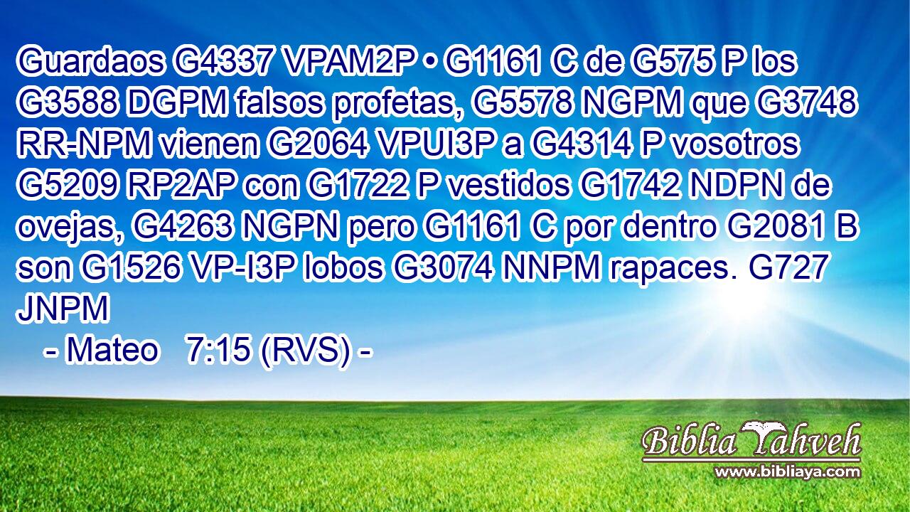 Guardaos G4337 VPAM2P • G1161 C de G575 P los G3588 DGPM falsos profetas, G5578 NGPM que G3748 RR-NPM vienen G2064 VPUI3P a G4314 P vosotros G5209 RP2AP con G1722 P vestidos G1742 NDPN de ovejas, G4263 NGPN pero G1161 C por dentro G2081 B son G1526 VP-I3P lobos G3074 NNPM rapaces. G727 JNPM 