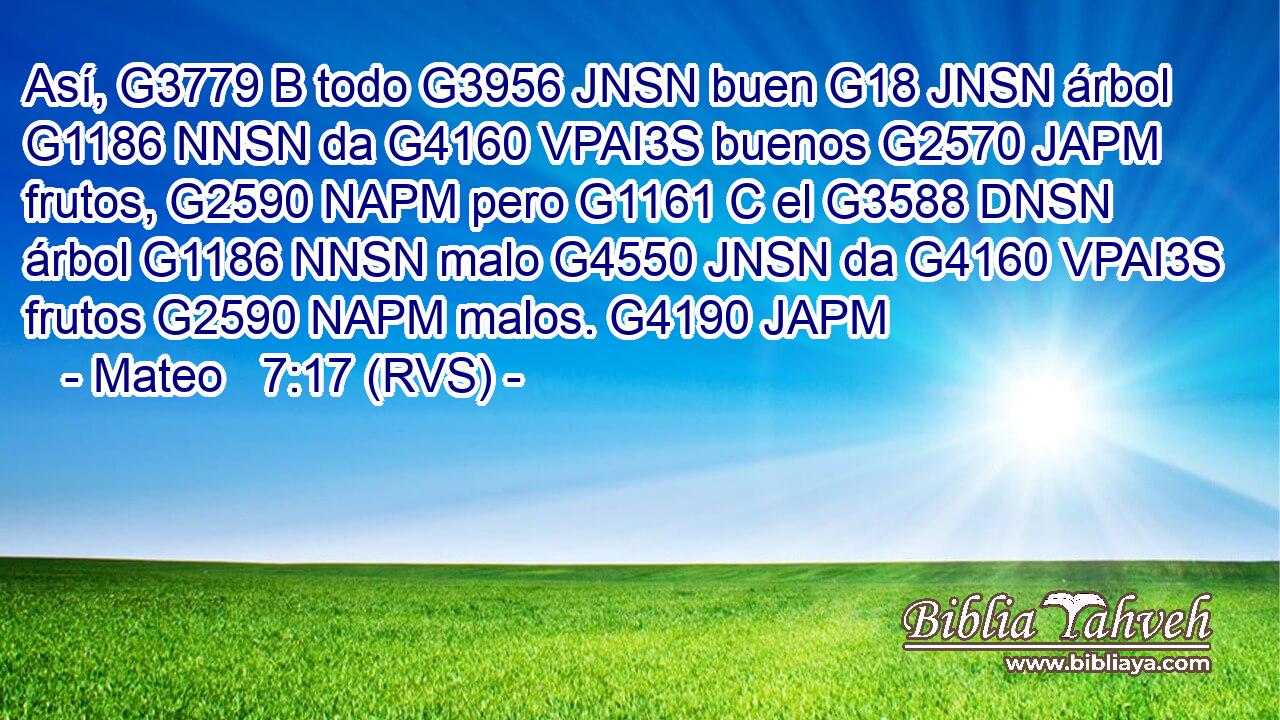 Así, G3779 B todo G3956 JNSN buen G18 JNSN árbol G1186 NNSN da G4160 VPAI3S buenos G2570 JAPM frutos, G2590 NAPM pero G1161 C el G3588 DNSN árbol G1186 NNSN malo G4550 JNSN da G4160 VPAI3S frutos G2590 NAPM malos. G4190 JAPM 