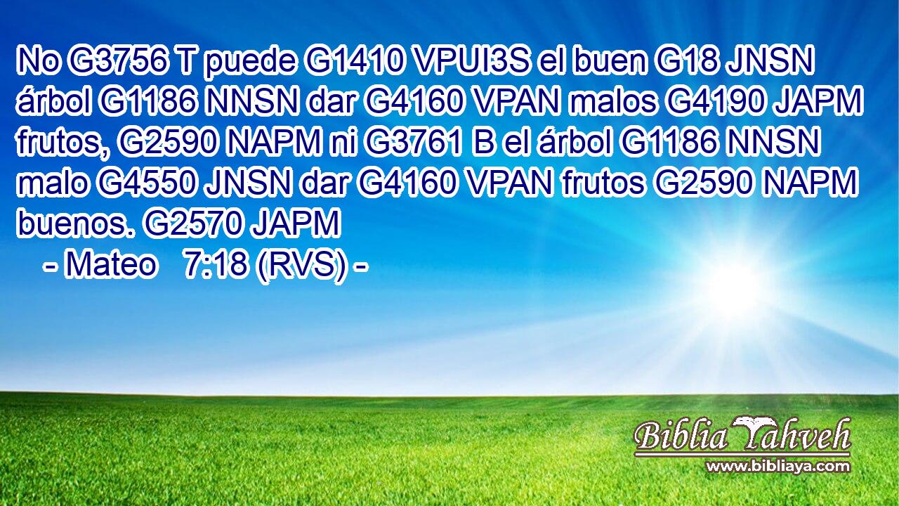 No G3756 T puede G1410 VPUI3S el buen G18 JNSN árbol G1186 NNSN dar G4160 VPAN malos G4190 JAPM frutos, G2590 NAPM ni G3761 B el árbol G1186 NNSN malo G4550 JNSN dar G4160 VPAN frutos G2590 NAPM buenos. G2570 JAPM 