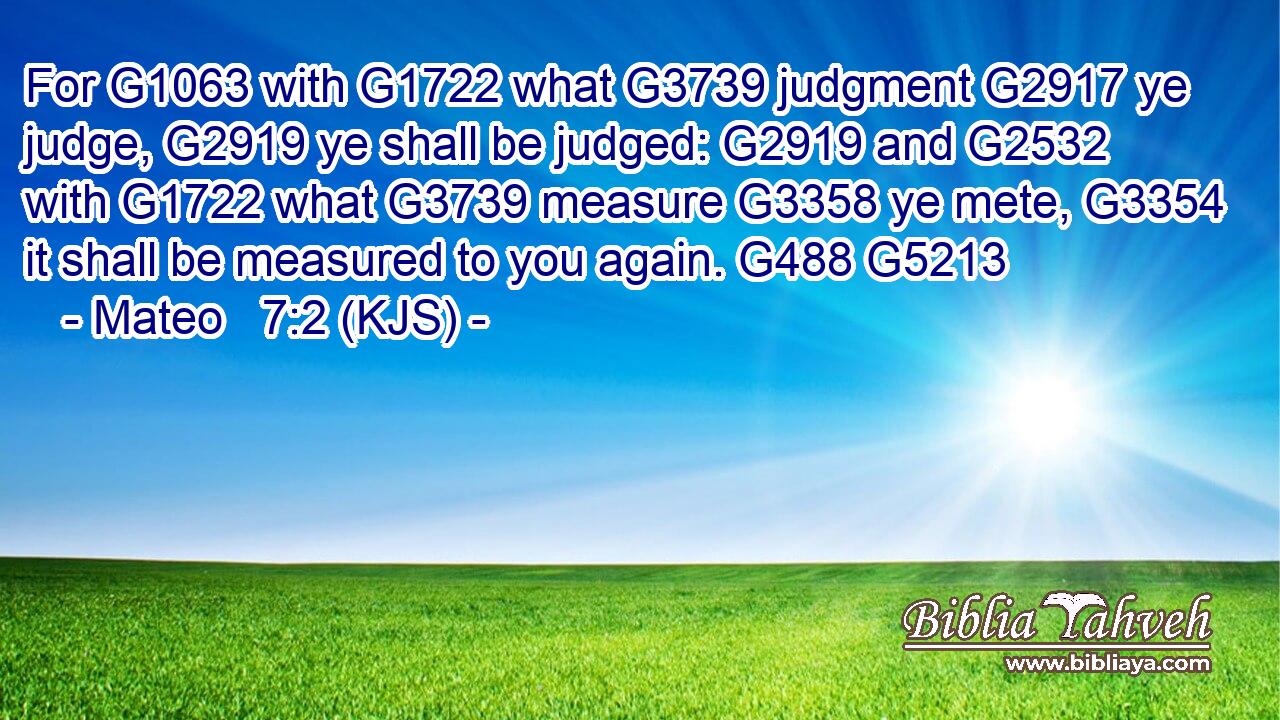 For G1063 with G1722 what G3739 judgment G2917 ye judge, G2919 ye shall be judged: G2919 and G2532 with G1722 what G3739 measure G3358 ye mete, G3354 it shall be measured to you again. G488 G5213