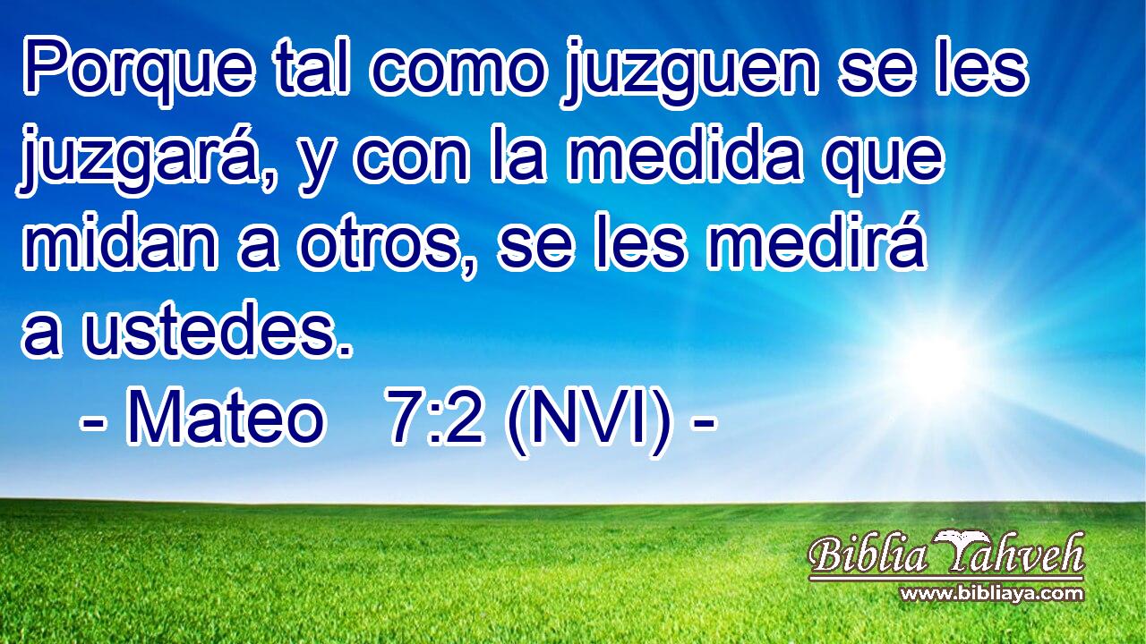  Porque tal como juzguen se les juzgará, y con la medida que midan a otros, se les medirá a ustedes. 