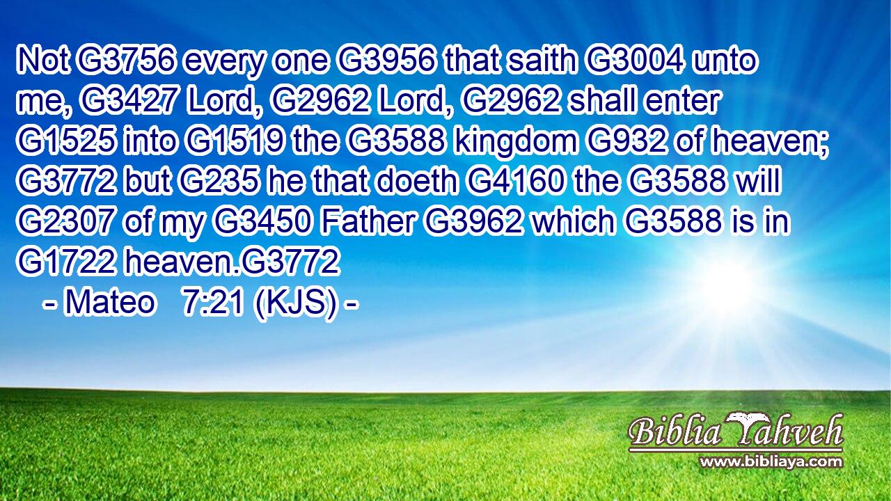 Not G3756 every one G3956 that saith G3004 unto me, G3427 Lord, G2962 Lord, G2962 shall enter G1525 into G1519 the G3588 kingdom G932 of heaven; G3772 but G235 he that doeth G4160 the G3588 will G2307 of my G3450 Father G3962 which G3588 is in G1722 heaven.G3772