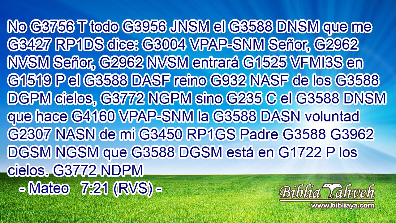 No G3756 T todo G3956 JNSM el G3588 DNSM que me G3427 RP1DS dice: G3004 VPAP-SNM Señor, G2962 NVSM Señor, G2962 NVSM entrará G1525 VFMI3S en G1519 P el G3588 DASF reino G932 NASF de los G3588 DGPM cielos, G3772 NGPM sino G235 C el G3588 DNSM que hace G4160 VPAP-SNM la G3588 DASN voluntad G2307 NASN de mi G3450 RP1GS Padre G3588 G3962 DGSM NGSM que G3588 DGSM está en G1722 P los cielos. G3772 NDPM 
