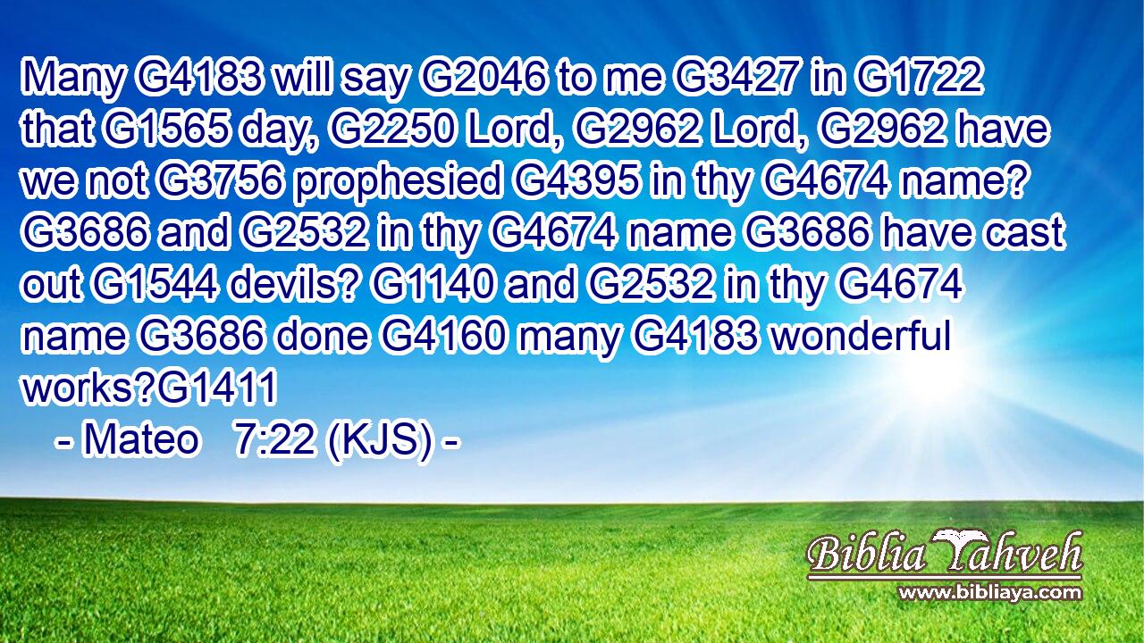 Many G4183 will say G2046 to me G3427 in G1722 that G1565 day, G2250 Lord, G2962 Lord, G2962 have we not G3756 prophesied G4395 in thy G4674 name? G3686 and G2532 in thy G4674 name G3686 have cast out G1544 devils? G1140 and G2532 in thy G4674 name G3686 done G4160 many G4183 wonderful works?G1411