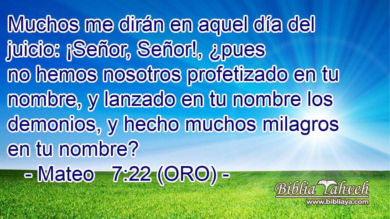  Muchos me dirán en aquel día del juicio: ¡Señor, Señor!, ¿pues no hemos nosotros profetizado en tu nombre, y lanzado en tu nombre los demonios, y hecho muchos milagros en tu nombre? 