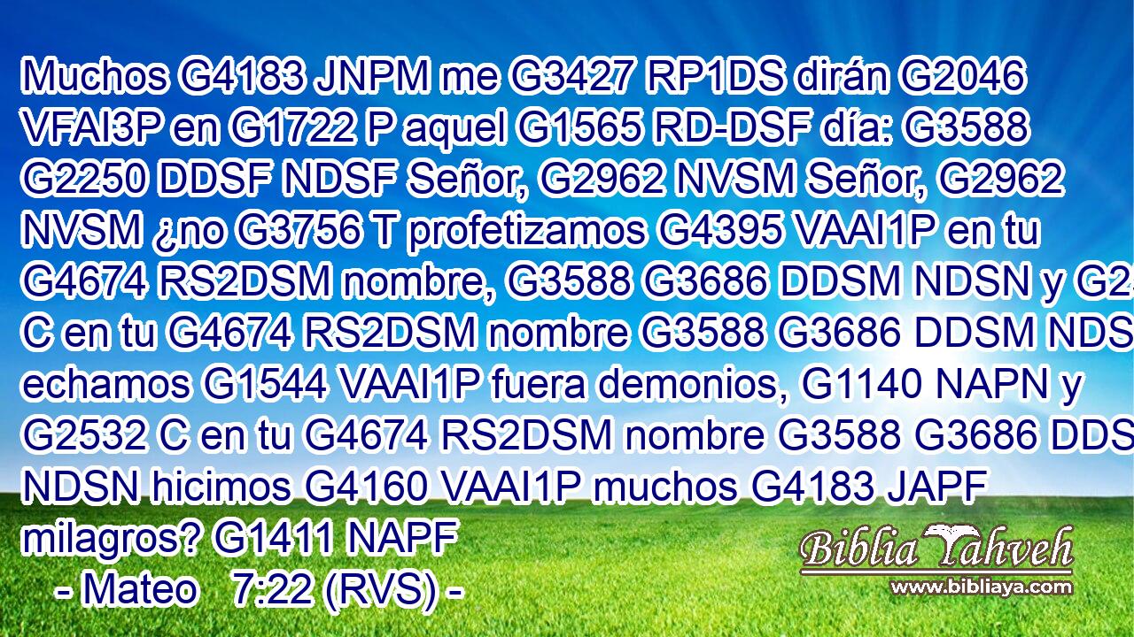 Muchos G4183 JNPM me G3427 RP1DS dirán G2046 VFAI3P en G1722 P aquel G1565 RD-DSF día: G3588 G2250 DDSF NDSF Señor, G2962 NVSM Señor, G2962 NVSM ¿no G3756 T profetizamos G4395 VAAI1P en tu G4674 RS2DSM nombre, G3588 G3686 DDSM NDSN y G2532 C en tu G4674 RS2DSM nombre G3588 G3686 DDSM NDSN echamos G1544 VAAI1P fuera demonios, G1140 NAPN y G2532 C en tu G4674 RS2DSM nombre G3588 G3686 DDSM NDSN hicimos G4160 VAAI1P muchos G4183 JAPF milagros? G1411 NAPF 