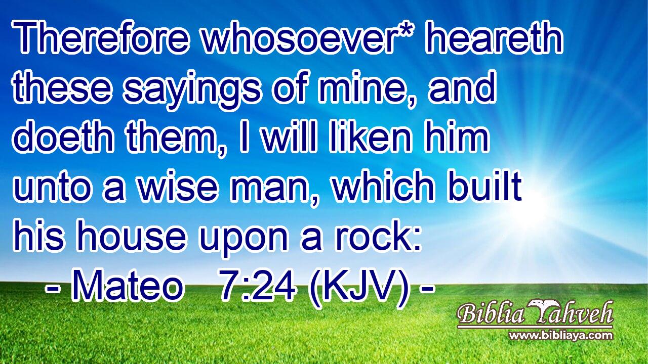 Therefore whosoever* heareth these sayings of mine, and doeth them, I will liken him unto a wise man, which built his house upon a rock: