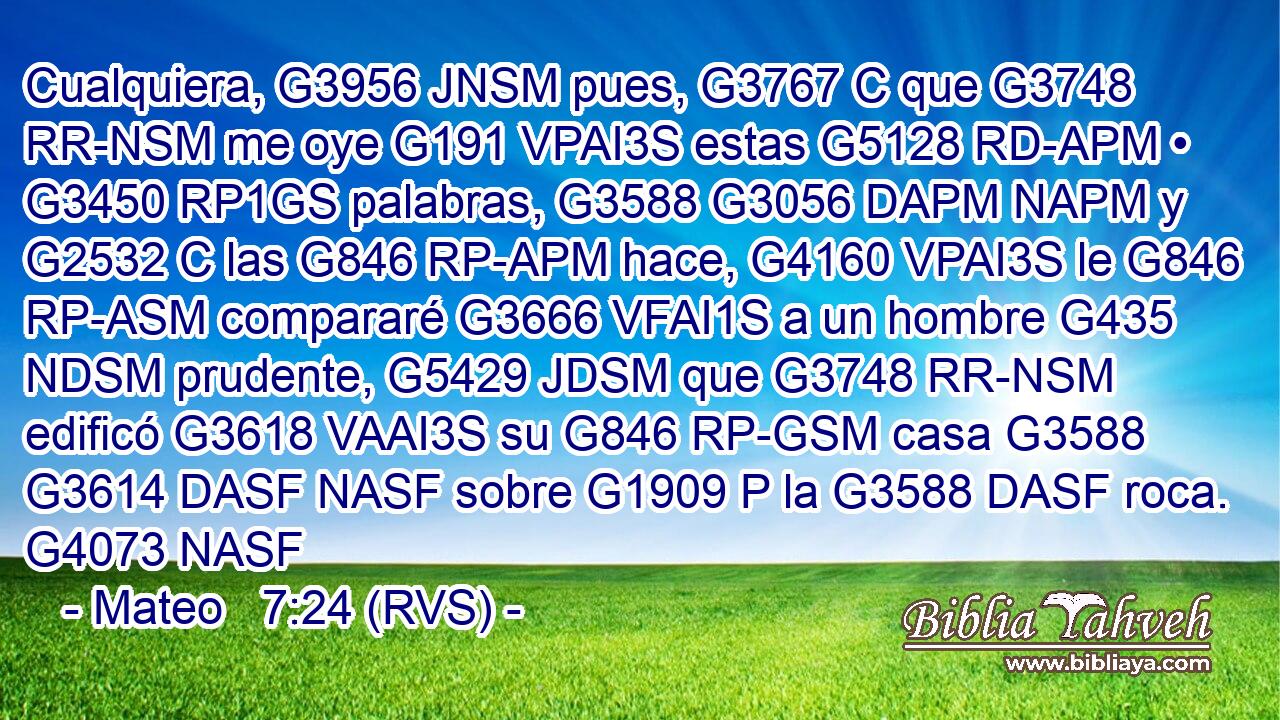 Cualquiera, G3956 JNSM pues, G3767 C que G3748 RR-NSM me oye G191 VPAI3S estas G5128 RD-APM • G3450 RP1GS palabras, G3588 G3056 DAPM NAPM y G2532 C las G846 RP-APM hace, G4160 VPAI3S le G846 RP-ASM compararé G3666 VFAI1S a un hombre G435 NDSM prudente, G5429 JDSM que G3748 RR-NSM edificó G3618 VAAI3S su G846 RP-GSM casa G3588 G3614 DASF NASF sobre G1909 P la G3588 DASF roca. G4073 NASF 