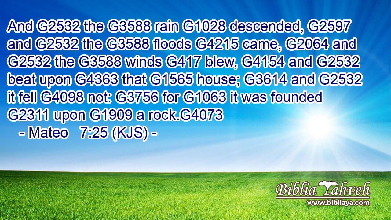 And G2532 the G3588 rain G1028 descended, G2597 and G2532 the G3588 floods G4215 came, G2064 and G2532 the G3588 winds G417 blew, G4154 and G2532 beat upon G4363 that G1565 house; G3614 and G2532 it fell G4098 not: G3756 for G1063 it was founded G2311 upon G1909 a rock.G4073